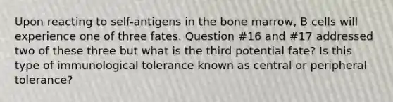 Upon reacting to self-antigens in the bone marrow, B cells will experience one of three fates. Question #16 and #17 addressed two of these three but what is the third potential fate? Is this type of immunological tolerance known as central or peripheral tolerance?