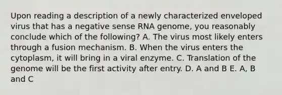 Upon reading a description of a newly characterized enveloped virus that has a negative sense RNA genome, you reasonably conclude which of the following? A. The virus most likely enters through a fusion mechanism. B. When the virus enters the cytoplasm, it will bring in a viral enzyme. C. Translation of the genome will be the first activity after entry. D. A and B E. A, B and C