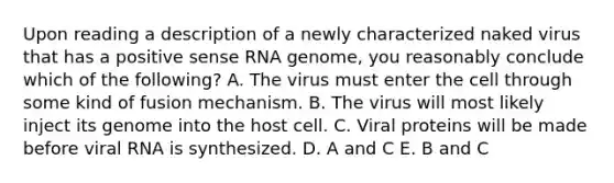 Upon reading a description of a newly characterized naked virus that has a positive sense RNA genome, you reasonably conclude which of the following? A. The virus must enter the cell through some kind of fusion mechanism. B. The virus will most likely inject its genome into the host cell. C. Viral proteins will be made before viral RNA is synthesized. D. A and C E. B and C