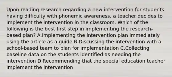 Upon reading research regarding a new intervention for students having difficulty with phonemic awareness, a teacher decides to implement the intervention in the classroom. Which of the following is the best first step in implementing the research-based plan? A.Implementing the intervention plan immediately using the article as a guide B.Discussing the intervention with a school-based team to plan for implementation C.Collecting baseline data on the students identified as needing the intervention D.Recommending that the special education teacher implement the intervention