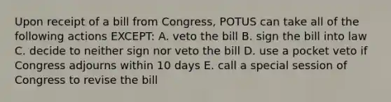 Upon receipt of a bill from Congress, POTUS can take all of the following actions EXCEPT: A. veto the bill B. sign the bill into law C. decide to neither sign nor veto the bill D. use a pocket veto if Congress adjourns within 10 days E. call a special session of Congress to revise the bill