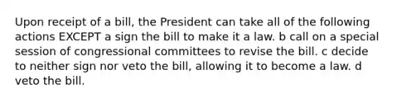 Upon receipt of a bill, the President can take all of the following actions EXCEPT a sign the bill to make it a law. b call on a special session of congressional committees to revise the bill. c decide to neither sign nor veto the bill, allowing it to become a law. d veto the bill.