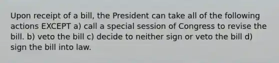 Upon receipt of a bill, the President can take all of the following actions EXCEPT a) call a special session of Congress to revise the bill. b) veto the bill c) decide to neither sign or veto the bill d) sign the bill into law.