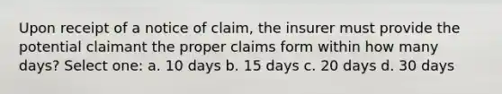 Upon receipt of a notice of claim, the insurer must provide the potential claimant the proper claims form within how many days? Select one: a. 10 days b. 15 days c. 20 days d. 30 days