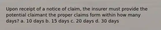 Upon receipt of a notice of claim, the insurer must provide the potential claimant the proper claims form within how many days? a. 10 days b. 15 days c. 20 days d. 30 days