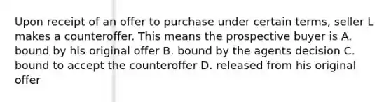 Upon receipt of an offer to purchase under certain terms, seller L makes a counteroffer. This means the prospective buyer is A. bound by his original offer B. bound by the agents decision C. bound to accept the counteroffer D. released from his original offer