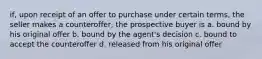 if, upon receipt of an offer to purchase under certain terms, the seller makes a counteroffer, the prospective buyer is a. bound by his original offer b. bound by the agent's decision c. bound to accept the counteroffer d. released from his original offer