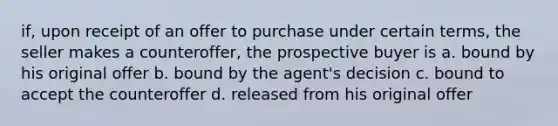 if, upon receipt of an offer to purchase under certain terms, the seller makes a counteroffer, the prospective buyer is a. bound by his original offer b. bound by the agent's decision c. bound to accept the counteroffer d. released from his original offer