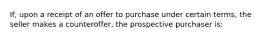 If, upon a receipt of an offer to purchase under certain terms, the seller makes a counteroffer, the prospective purchaser is: