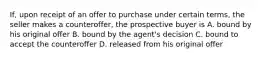 If, upon receipt of an offer to purchase under certain terms, the seller makes a counteroffer, the prospective buyer is A. bound by his original offer B. bound by the agent's decision C. bound to accept the counteroffer D. released from his original offer