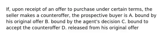 If, upon receipt of an offer to purchase under certain terms, the seller makes a counteroffer, the prospective buyer is A. bound by his original offer B. bound by the agent's decision C. bound to accept the counteroffer D. released from his original offer