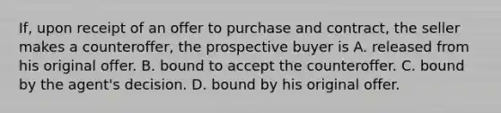 If, upon receipt of an offer to purchase and contract, the seller makes a counteroffer, the prospective buyer is A. released from his original offer. B. bound to accept the counteroffer. C. bound by the agent's decision. D. bound by his original offer.