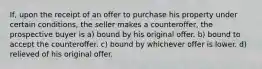 If, upon the receipt of an offer to purchase his property under certain conditions, the seller makes a counteroffer, the prospective buyer is a) bound by his original offer. b) bound to accept the counteroffer. c) bound by whichever offer is lower. d) relieved of his original offer.