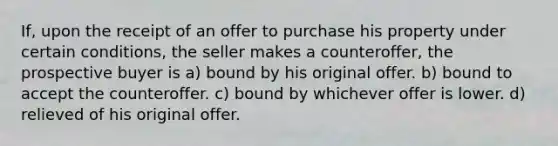 If, upon the receipt of an offer to purchase his property under certain conditions, the seller makes a counteroffer, the prospective buyer is a) bound by his original offer. b) bound to accept the counteroffer. c) bound by whichever offer is lower. d) relieved of his original offer.