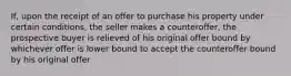 If, upon the receipt of an offer to purchase his property under certain conditions, the seller makes a counteroffer, the prospective buyer is relieved of his original offer bound by whichever offer is lower bound to accept the counteroffer bound by his original offer