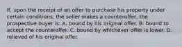 If, upon the receipt of an offer to purchase his property under certain conditions, the seller makes a counteroffer, the prospective buyer is: A. bound by his original offer. B. bound to accept the counteroffer. C. bound by whichever offer is lower. D. relieved of his original offer.