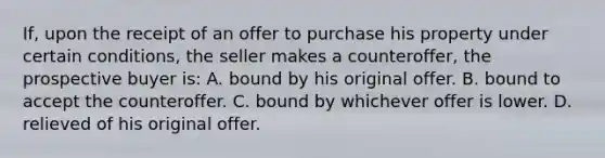 If, upon the receipt of an offer to purchase his property under certain conditions, the seller makes a counteroffer, the prospective buyer is: A. bound by his original offer. B. bound to accept the counteroffer. C. bound by whichever offer is lower. D. relieved of his original offer.