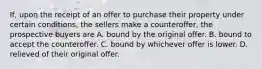 If, upon the receipt of an offer to purchase their property under certain conditions, the sellers make a counteroffer, the prospective buyers are A. bound by the original offer. B. bound to accept the counteroffer. C. bound by whichever offer is lower. D. relieved of their original offer.