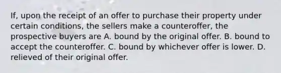 If, upon the receipt of an offer to purchase their property under certain conditions, the sellers make a counteroffer, the prospective buyers are A. bound by the original offer. B. bound to accept the counteroffer. C. bound by whichever offer is lower. D. relieved of their original offer.