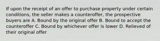 If upon the receipt of an offer to purchase property under certain conditions, the seller makes a counteroffer, the prospective buyers are A. Bound by the original offer B. Bound to accept the counteroffer C. Bound by whichever offer is lower D. Relieved of their original offer