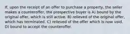 If, upon the receipt of an offer to purchase a property, the seller makes a counteroffer, the prospective buyer is A) bound by the original offer, which is still active. B) relieved of the original offer, which has terminated. C) relieved of the offer which is now void. D) bound to accept the counteroffer.