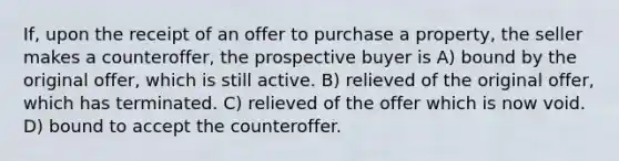 If, upon the receipt of an offer to purchase a property, the seller makes a counteroffer, the prospective buyer is A) bound by the original offer, which is still active. B) relieved of the original offer, which has terminated. C) relieved of the offer which is now void. D) bound to accept the counteroffer.