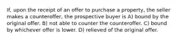 If, upon the receipt of an offer to purchase a property, the seller makes a counteroffer, the prospective buyer is A) bound by the original offer. B) not able to counter the counteroffer. C) bound by whichever offer is lower. D) relieved of the original offer.