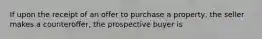 If upon the receipt of an offer to purchase a property, the seller makes a counteroffer, the prospective buyer is