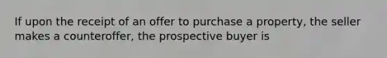 If upon the receipt of an offer to purchase a property, the seller makes a counteroffer, the prospective buyer is