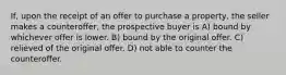 If, upon the receipt of an offer to purchase a property, the seller makes a counteroffer, the prospective buyer is A) bound by whichever offer is lower. B) bound by the original offer. C) relieved of the original offer. D) not able to counter the counteroffer.