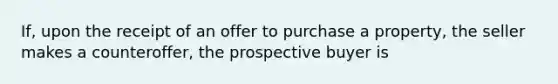 If, upon the receipt of an offer to purchase a property, the seller makes a counteroffer, the prospective buyer is