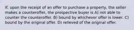 If, upon the receipt of an offer to purchase a property, the seller makes a counteroffer, the prospective buyer is A) not able to counter the counteroffer. B) bound by whichever offer is lower. C) bound by the original offer. D) relieved of the original offer.