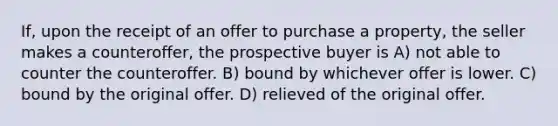 If, upon the receipt of an offer to purchase a property, the seller makes a counteroffer, the prospective buyer is A) not able to counter the counteroffer. B) bound by whichever offer is lower. C) bound by the original offer. D) relieved of the original offer.