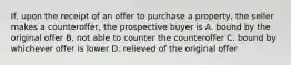 If, upon the receipt of an offer to purchase a property, the seller makes a counteroffer, the prospective buyer is A. bound by the original offer B. not able to counter the counteroffer C. bound by whichever offer is lower D. relieved of the original offer