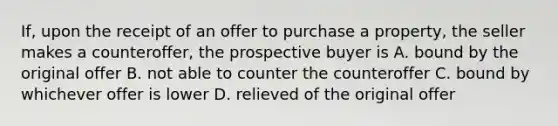 If, upon the receipt of an offer to purchase a property, the seller makes a counteroffer, the prospective buyer is A. bound by the original offer B. not able to counter the counteroffer C. bound by whichever offer is lower D. relieved of the original offer