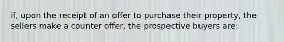 if, upon the receipt of an offer to purchase their property, the sellers make a counter offer, the prospective buyers are: