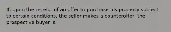 If, upon the receipt of an offer to purchase his property subject to certain conditions, the seller makes a counteroffer, the prospective buyer is: