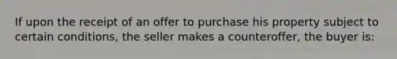 If upon the receipt of an offer to purchase his property subject to certain conditions, the seller makes a counteroffer, the buyer is: