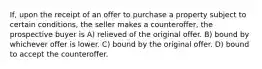 If, upon the receipt of an offer to purchase a property subject to certain conditions, the seller makes a counteroffer, the prospective buyer is A) relieved of the original offer. B) bound by whichever offer is lower. C) bound by the original offer. D) bound to accept the counteroffer.