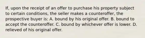 If, upon the receipt of an offer to purchase his property subject to certain conditions, the seller makes a counteroffer, the prospective buyer is: A. bound by his original offer. B. bound to accept the counteroffer. C. bound by whichever offer is lower. D. relieved of his original offer.