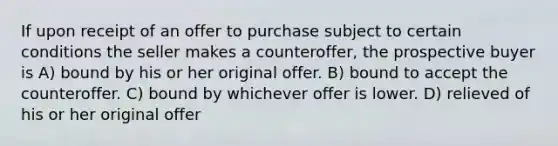 If upon receipt of an offer to purchase subject to certain conditions the seller makes a counteroffer, the prospective buyer is A) bound by his or her original offer. B) bound to accept the counteroffer. C) bound by whichever offer is lower. D) relieved of his or her original offer