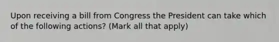 Upon receiving a bill from Congress the President can take which of the following actions? (Mark all that apply)