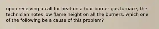 upon receiving a call for heat on a four burner gas furnace, the technician notes low flame height on all the burners. which one of the following be a cause of this problem?