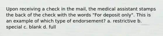 Upon receiving a check in the mail, the medical assistant stamps the back of the check with the words "For deposit only". This is an example of which type of endorsement? a. restrictive b. special c. blank d. full