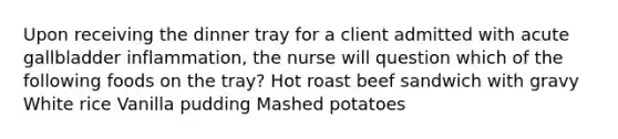 Upon receiving the dinner tray for a client admitted with acute gallbladder inflammation, the nurse will question which of the following foods on the tray? Hot roast beef sandwich with gravy White rice Vanilla pudding Mashed potatoes