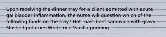 Upon receiving the dinner tray for a client admitted with acute gallbladder inflammation, the nurse will question which of the following foods on the tray? Hot roast beef sandwich with gravy Mashed potatoes White rice Vanilla pudding