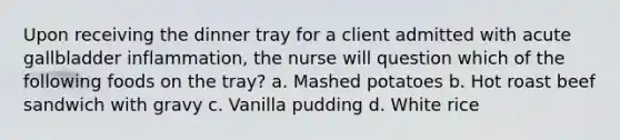 Upon receiving the dinner tray for a client admitted with acute gallbladder inflammation, the nurse will question which of the following foods on the tray? a. Mashed potatoes b. Hot roast beef sandwich with gravy c. Vanilla pudding d. White rice