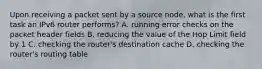 Upon receiving a packet sent by a source node, what is the first task an IPv6 router performs? A. running error checks on the packet header fields B. reducing the value of the Hop Limit field by 1 C. checking the router's destination cache D. checking the router's routing table