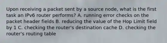 Upon receiving a packet sent by a source node, what is the first task an IPv6 router performs? A. running error checks on the packet header fields B. reducing the value of the Hop Limit field by 1 C. checking the router's destination cache D. checking the router's routing table