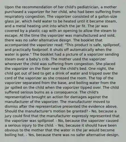 Upon the recommendation of her child's pediatrician, a mother purchased a vaporizer for her child, who had been suffering from respiratory congestion. The vaporizer consisted of a gallon-size glass jar, which held water to be heated until it became steam, and a metal heating unit into which the jar fit. The jar was covered by a plastic cap with an opening to allow the steam to escape. At the time the vaporizer was manufactured and sold, there was no safer alternative design. The booklet that accompanied the vaporizer read: "This product is safe, spillproof, and practically foolproof. It shuts off automatically when the water is gone." The booklet had a picture of a vaporizer sending steam over a baby's crib. The mother used the vaporizer whenever the child was suffering from congestion. She placed the vaporizer on the floor near the child's bed. One night, the child got out of bed to get a drink of water and tripped over the cord of the vaporizer as she crossed the room. The top of the vaporizer separated from the base, and boiling water from the jar spilled on the child when the vaporizer tipped over. The child suffered serious burns as a consequence. The child's representative brought an action for damages against the manufacturer of the vaporizer. The manufacturer moved to dismiss after the representative presented the evidence above. Should the manufacturer's motion be granted? - No, because a jury could find that the manufacturer expressly represented that the vaporizer was spillproof. - No, because the vaporizer caused a serious injury to the child. - Yes, because it should have been obvious to the mother that the water in the jar would become boiling hot. - Yes, because there was no safer alternative design.